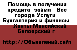 Помощь в получении кредита, займа - Все города Услуги » Бухгалтерия и финансы   . Ханты-Мансийский,Белоярский г.